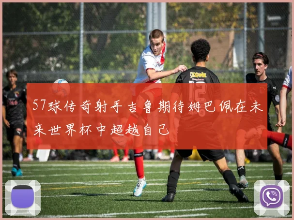 57球传奇射手吉鲁期待姆巴佩在未来世界杯中超越自己