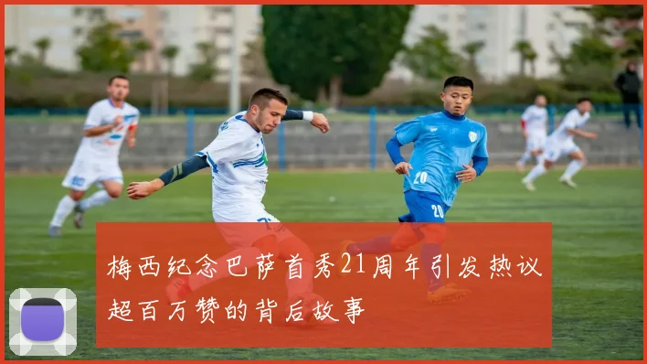 梅西纪念巴萨首秀21周年引发热议超百万赞的背后故事