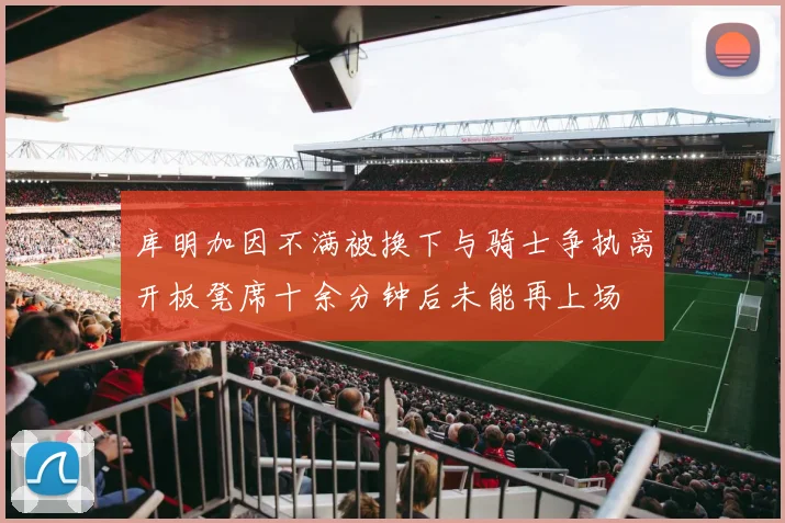 库明加因不满被换下与骑士争执离开板凳席十余分钟后未能再上场