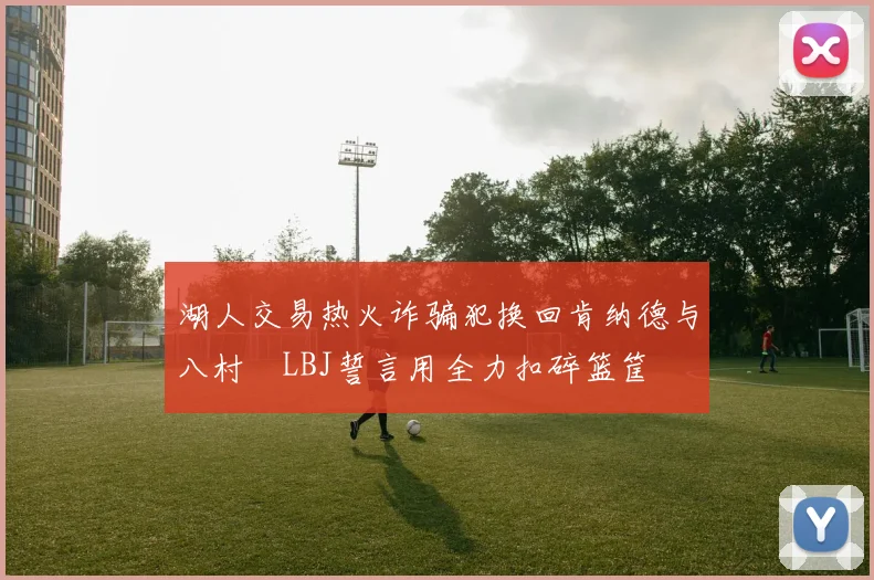 湖人交易热火诈骗犯换回肯纳德与八村塁LBJ誓言用全力扣碎篮筐