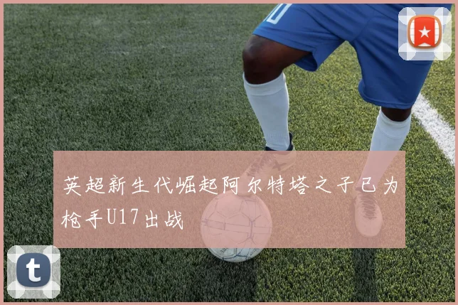 英超新生代崛起阿尔特塔之子已为枪手U17出战