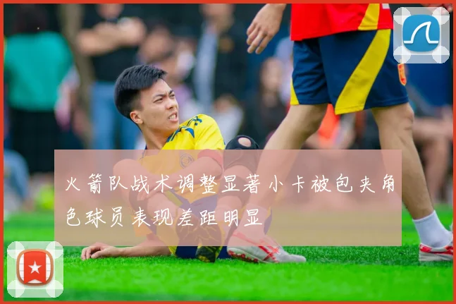 火箭队战术调整显著小卡被包夹角色球员表现差距明显
