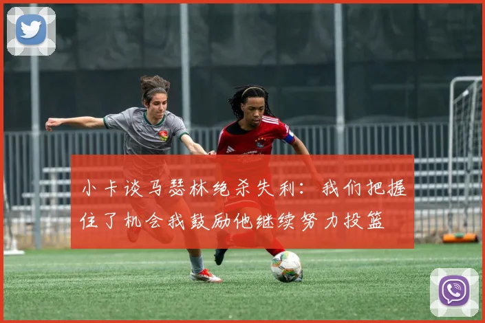 小卡谈马瑟林绝杀失利：我们把握住了机会我鼓励他继续努力投篮