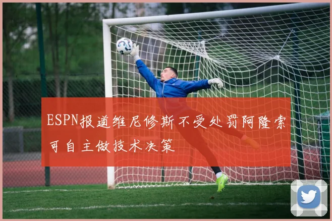 ESPN报道维尼修斯不受处罚阿隆索可自主做技术决策