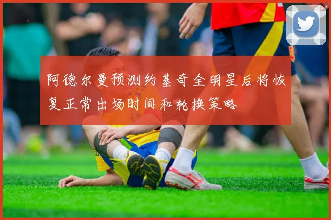 阿德尔曼预测约基奇全明星后将恢复正常出场时间和轮换策略