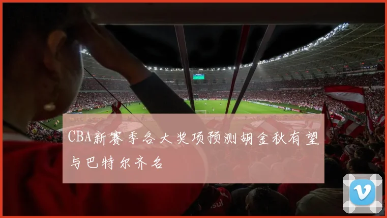 CBA新赛季各大奖项预测胡金秋有望与巴特尔齐名
