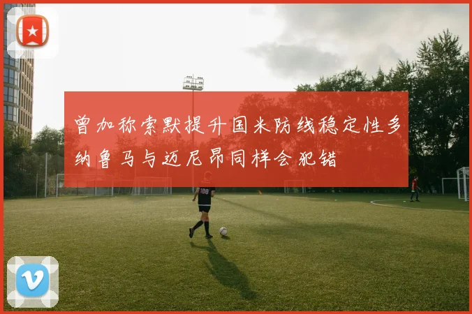 曾加称索默提升国米防线稳定性多纳鲁马与迈尼昂同样会犯错