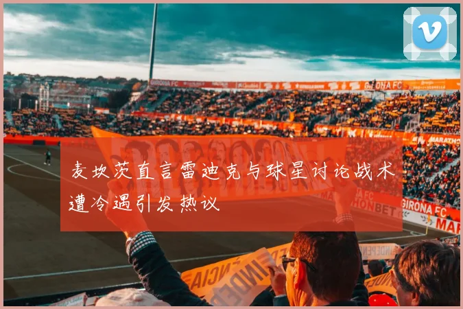麦坎茨直言雷迪克与球星讨论战术遭冷遇引发热议
