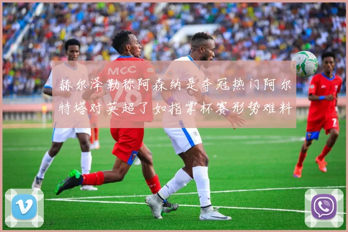 赫尔泽勒称阿森纳是夺冠热门阿尔特塔对英超了如指掌杯赛形势难料