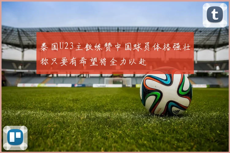 泰国U23主教练赞中国球员体格强壮称只要有希望将全力以赴