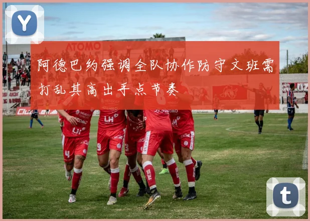 阿德巴约强调全队协作防守文班需打乱其高出手点节奏