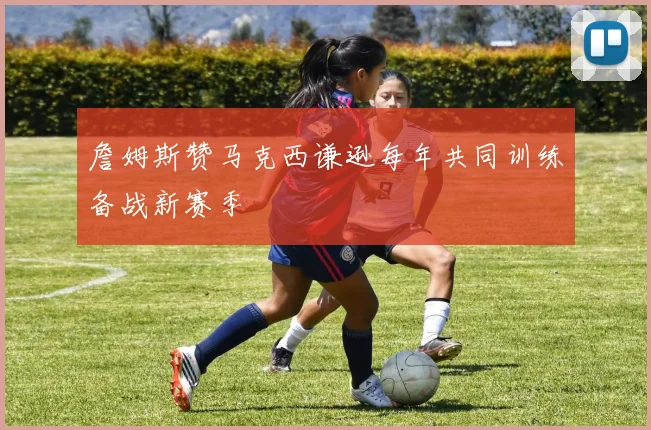 詹姆斯赞马克西谦逊每年共同训练备战新赛季
