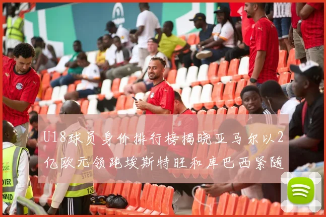 U18球员身价排行榜揭晓亚马尔以2亿欧元领跑埃斯特旺和库巴西紧随其后