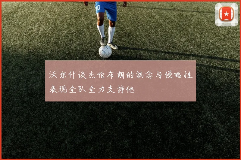 沃尔什谈杰伦布朗的执念与侵略性表现全队全力支持他