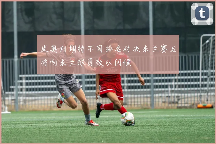 皮奥利期待不同排名对决米兰赛后将向米兰球员致以问候