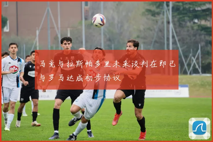 马竞与拉斯帕多里未来谈判在即已与罗马达成初步协议