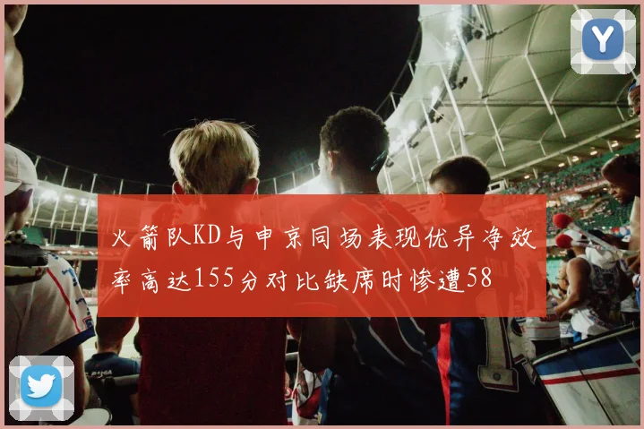 火箭队KD与申京同场表现优异净效率高达155分对比缺席时惨遭58