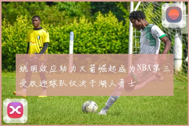 姚明效应助力火箭崛起成为NBA第三受欢迎球队仅次于湖人勇士