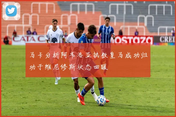 马卡分析阿韦洛亚执教皇马成功归功于维尼修斯状态回暖