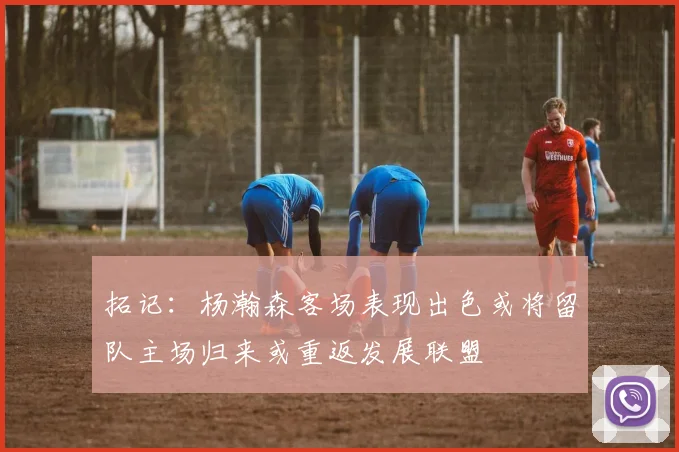 拓记：杨瀚森客场表现出色或将留队主场归来或重返发展联盟