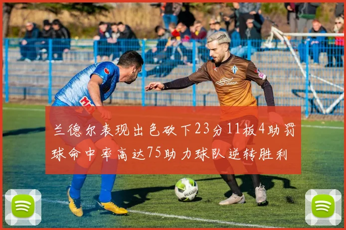 兰德尔表现出色砍下23分11板4助罚球命中率高达75助力球队逆转胜利