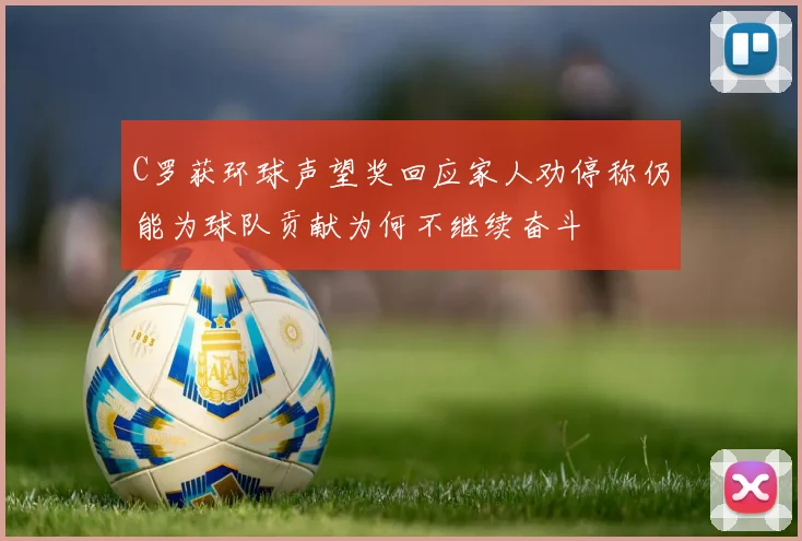 C罗获环球声望奖回应家人劝停称仍能为球队贡献为何不继续奋斗