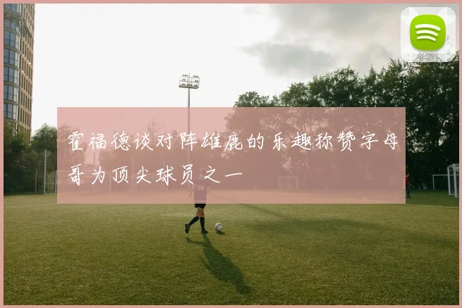 霍福德谈对阵雄鹿的乐趣称赞字母哥为顶尖球员之一
