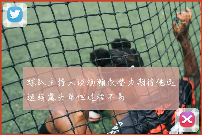 球队主持人谈杨瀚森潜力期待他迅速崭露头角但过程不易