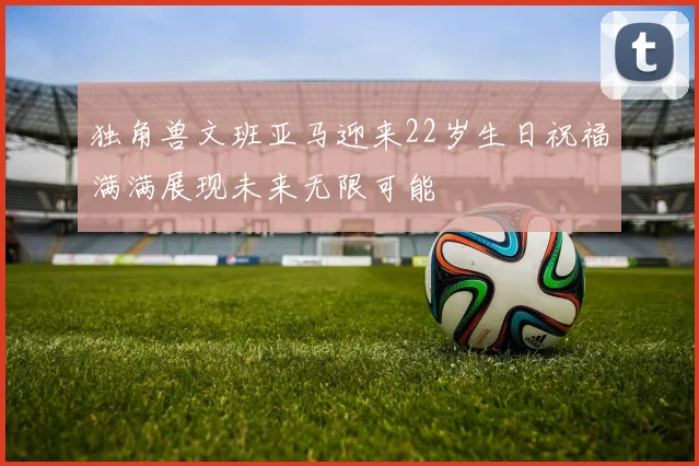 独角兽文班亚马迎来22岁生日祝福满满展现未来无限可能