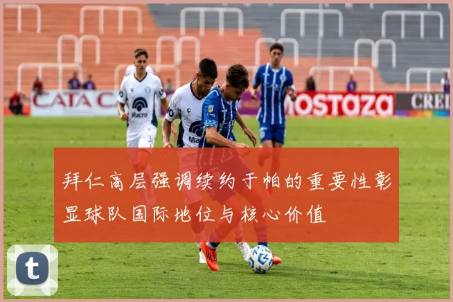 拜仁高层强调续约于帕的重要性彰显球队国际地位与核心价值
