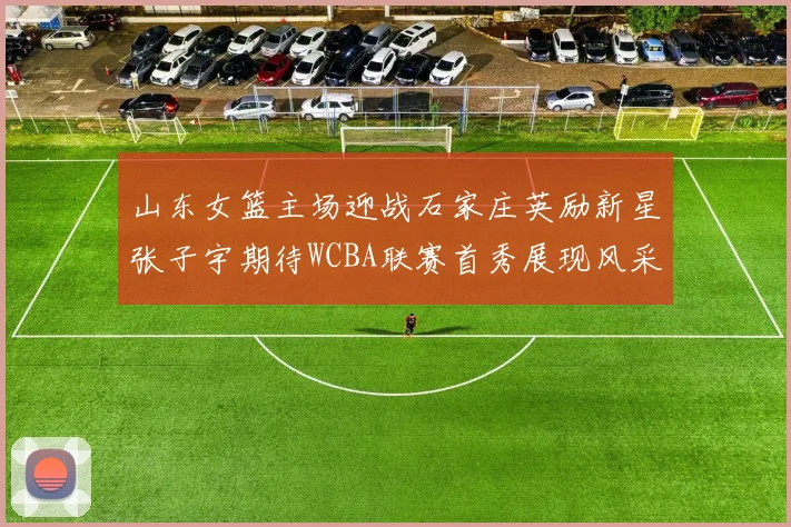 山东女篮主场迎战石家庄英励新星张子宇期待WCBA联赛首秀展现风采