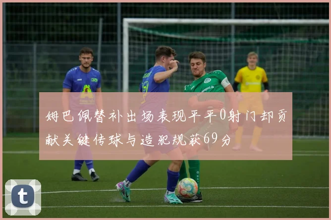 姆巴佩替补出场表现平平0射门却贡献关键传球与造犯规获69分