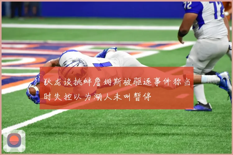 狄龙谈挑衅詹姆斯被驱逐事件称当时失控以为湖人未叫暂停