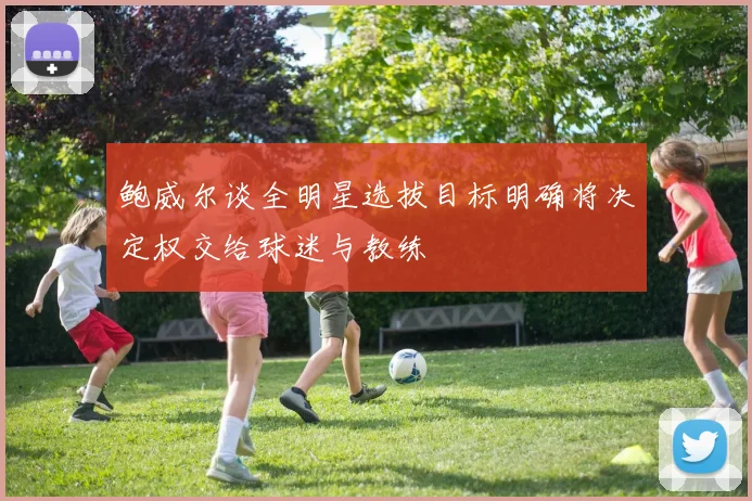 鲍威尔谈全明星选拔目标明确将决定权交给球迷与教练